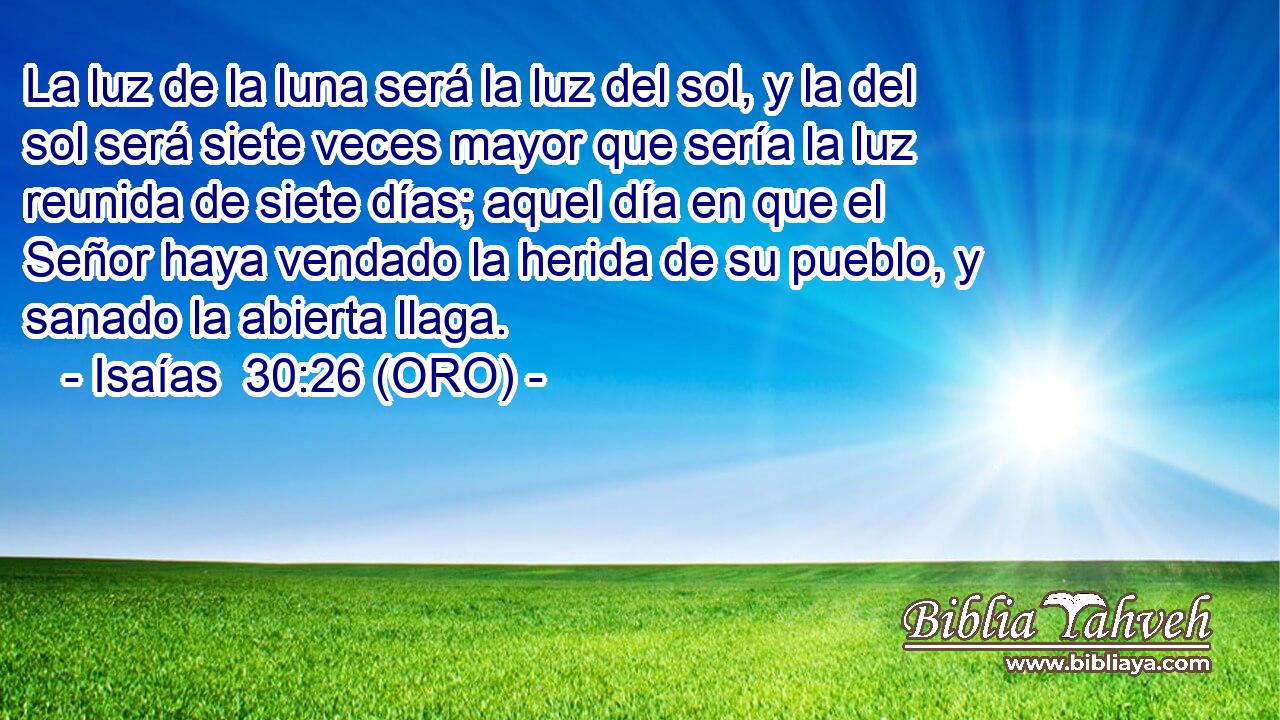  La luz de la luna será la luz del sol, y la del sol será siete veces mayor que sería la luz reunida de siete días; aquel día en que el Señor haya vendado la herida de su pueblo, y sanado la abierta llaga. 