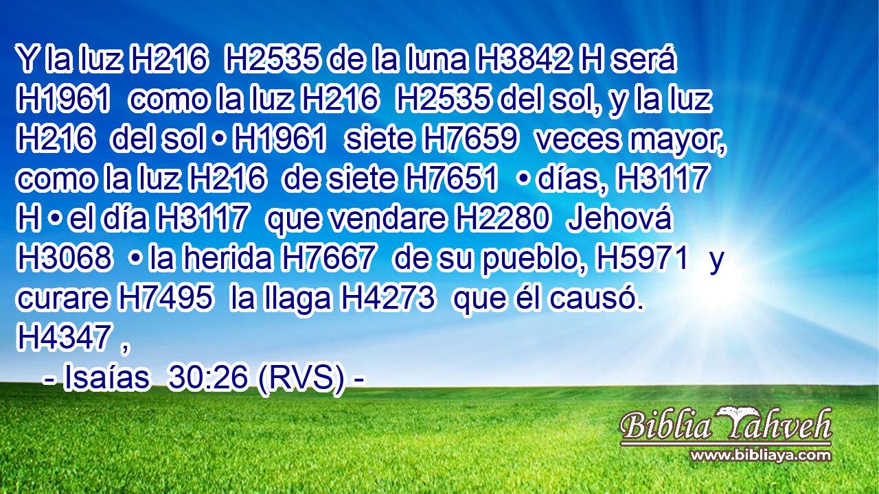 Y la luz H216  H2535 de la luna H3842 H será H1961  como la luz H216  H2535 del sol, y la luz H216  del sol • H1961  siete H7659  veces mayor, como la luz H216  de siete H7651  • días, H3117 H • el día H3117  que vendare H2280  Jehová H3068  • la herida H7667  de su pueblo, H5971  y curare H7495  la llaga H4273  que él causó. H4347 ,  