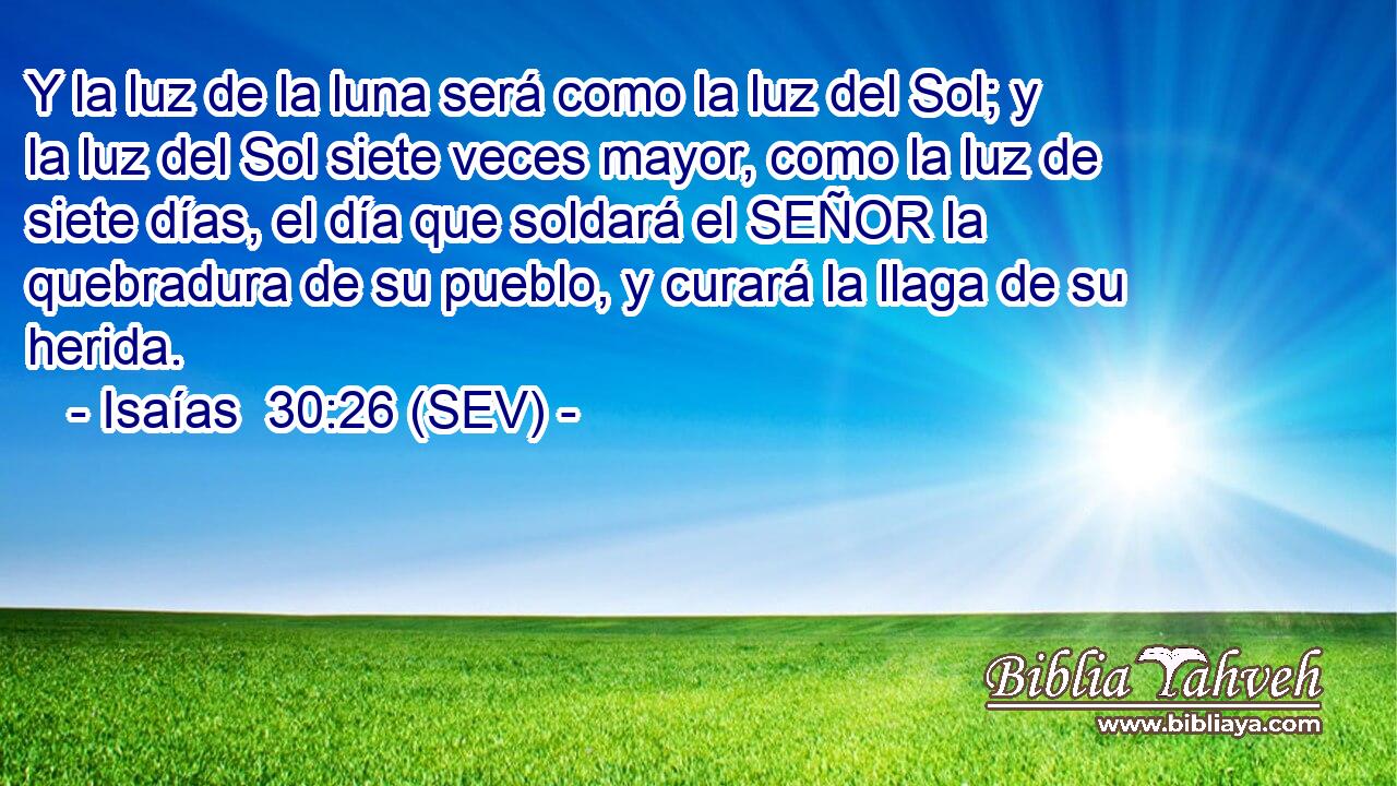 Y la luz de la luna será como la luz del Sol; y la luz del Sol siete veces mayor, como la luz de siete días, el día que soldará el SEÑOR la quebradura de su pueblo, y curará la llaga de su herida.