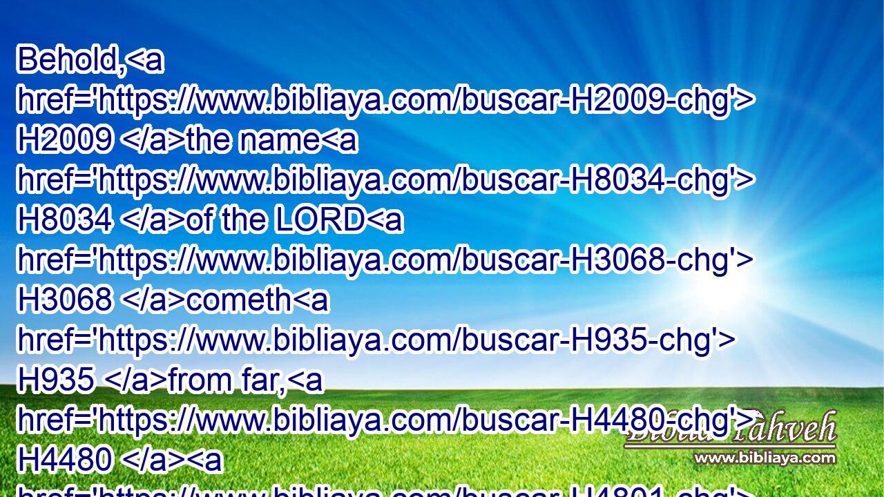Behold, H2009 the name H8034 of the LORD H3068 cometh H935 from far, H4480  H4801 burning H1197 with his anger, H639 and the burden H4858 thereof is heavy: H3514 his lips H8193 are full H4390 of indignation, H2195 and his tongue H3956 as a devouring H398 fire:H784