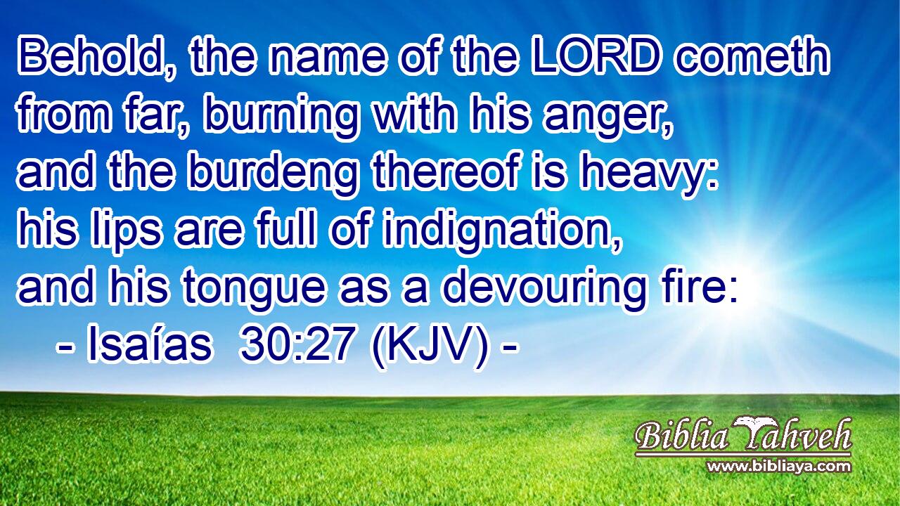 Behold, the name of the LORD cometh from far, burning with his anger, and the burdeng thereof is heavy: his lips are full of indignation, and his tongue as a devouring fire: