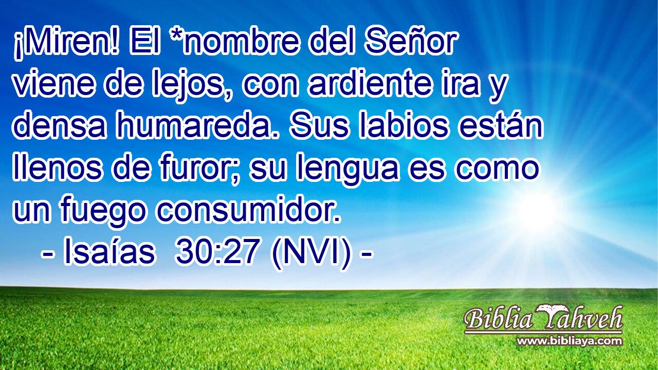  ¡Miren! El *nombre del Señor viene de lejos, con ardiente ira y densa humareda. Sus labios están llenos de furor; su lengua es como un fuego consumidor. 