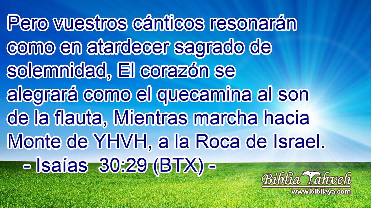 Pero vuestros cánticos resonarán como en atardecer sagrado de solemnidad, El corazón se alegrará como el quecamina al son de la flauta, Mientras marcha hacia Monte de YHVH, a la Roca de Israel.