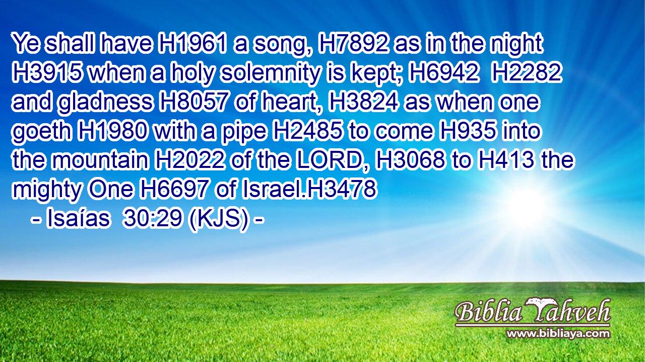 Ye shall have H1961 a song, H7892 as in the night H3915 when a holy solemnity is kept; H6942  H2282 and gladness H8057 of heart, H3824 as when one goeth H1980 with a pipe H2485 to come H935 into the mountain H2022 of the LORD, H3068 to H413 the mighty One H6697 of Israel.H3478
