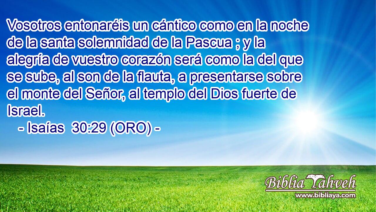  Vosotros entonaréis un cántico como en la noche de la santa solemnidad de la Pascua ; y la alegría de vuestro corazón será como la del que se sube, al son de la flauta, a presentarse sobre el monte del Señor, al templo del Dios fuerte de Israel. 