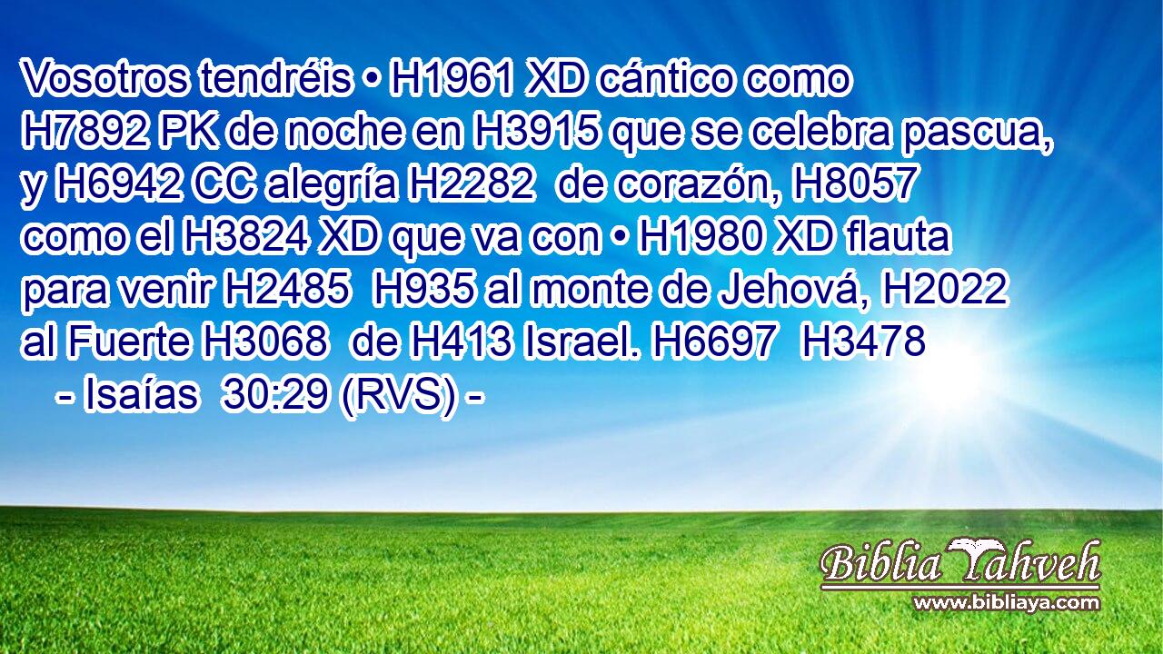 Vosotros tendréis • H1961 XD cántico como H7892 PK de noche en H3915 que se celebra pascua, y H6942 CC alegría H2282  de corazón, H8057  como el H3824 XD que va con • H1980 XD flauta para venir H2485  H935 al monte de Jehová, H2022  al Fuerte H3068  de H413 Israel. H6697  H3478 