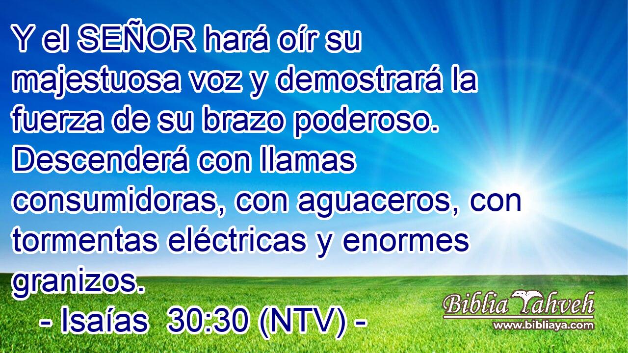 Y el SEÑOR hará oír su majestuosa voz y demostrará la fuerza de su brazo poderoso. Descenderá con llamas consumidoras, con aguaceros, con tormentas eléctricas y enormes granizos.