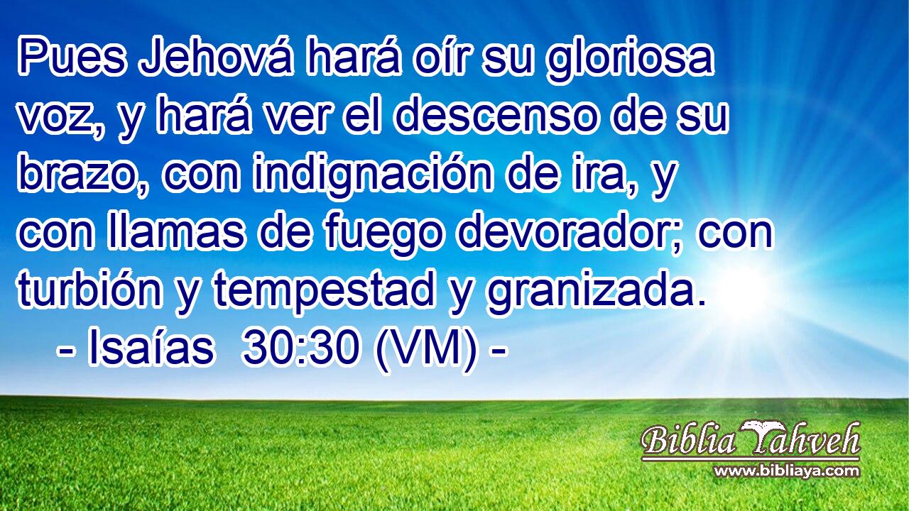  Pues Jehová hará oír su gloriosa voz, y hará ver el descenso de su brazo, con indignación de ira, y con llamas de fuego devorador; con turbión y tempestad y granizada. 