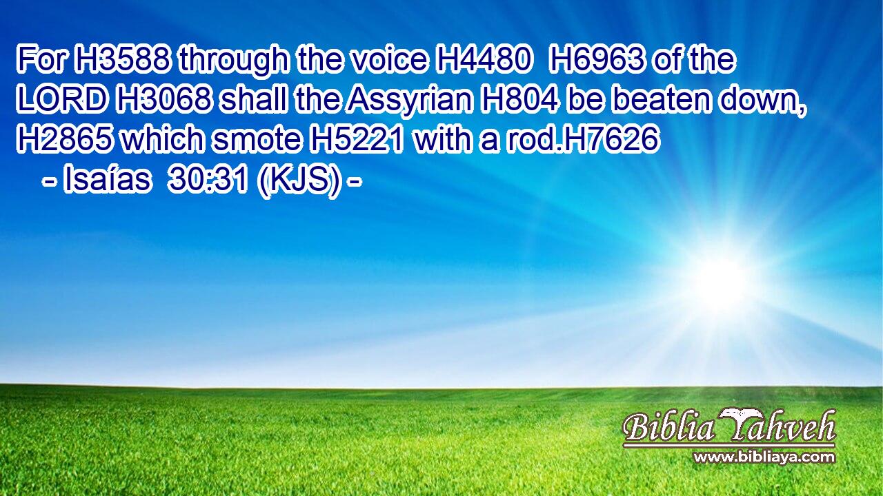 For H3588 through the voice H4480  H6963 of the LORD H3068 shall the Assyrian H804 be beaten down, H2865 which smote H5221 with a rod.H7626