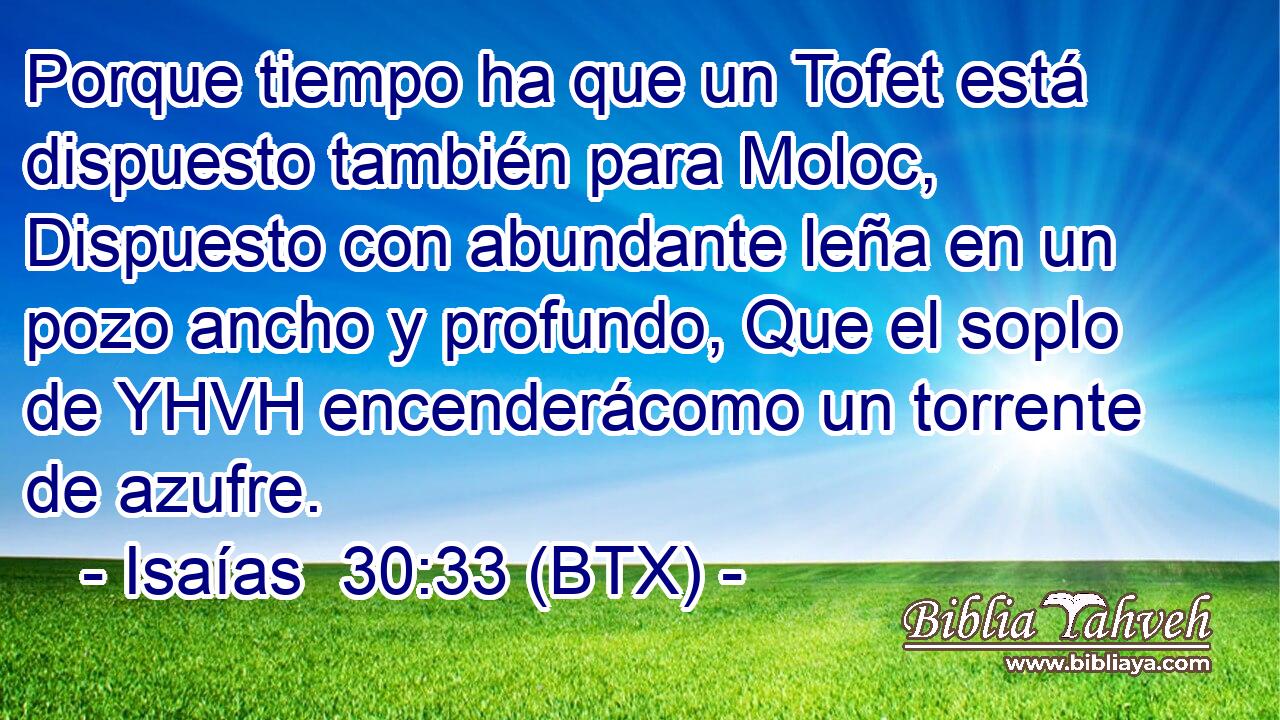 Porque tiempo ha que un Tofet está dispuesto también para Moloc, Dispuesto con abundante leña en un pozo ancho y profundo, Que el soplo de YHVH encenderácomo un torrente de azufre.