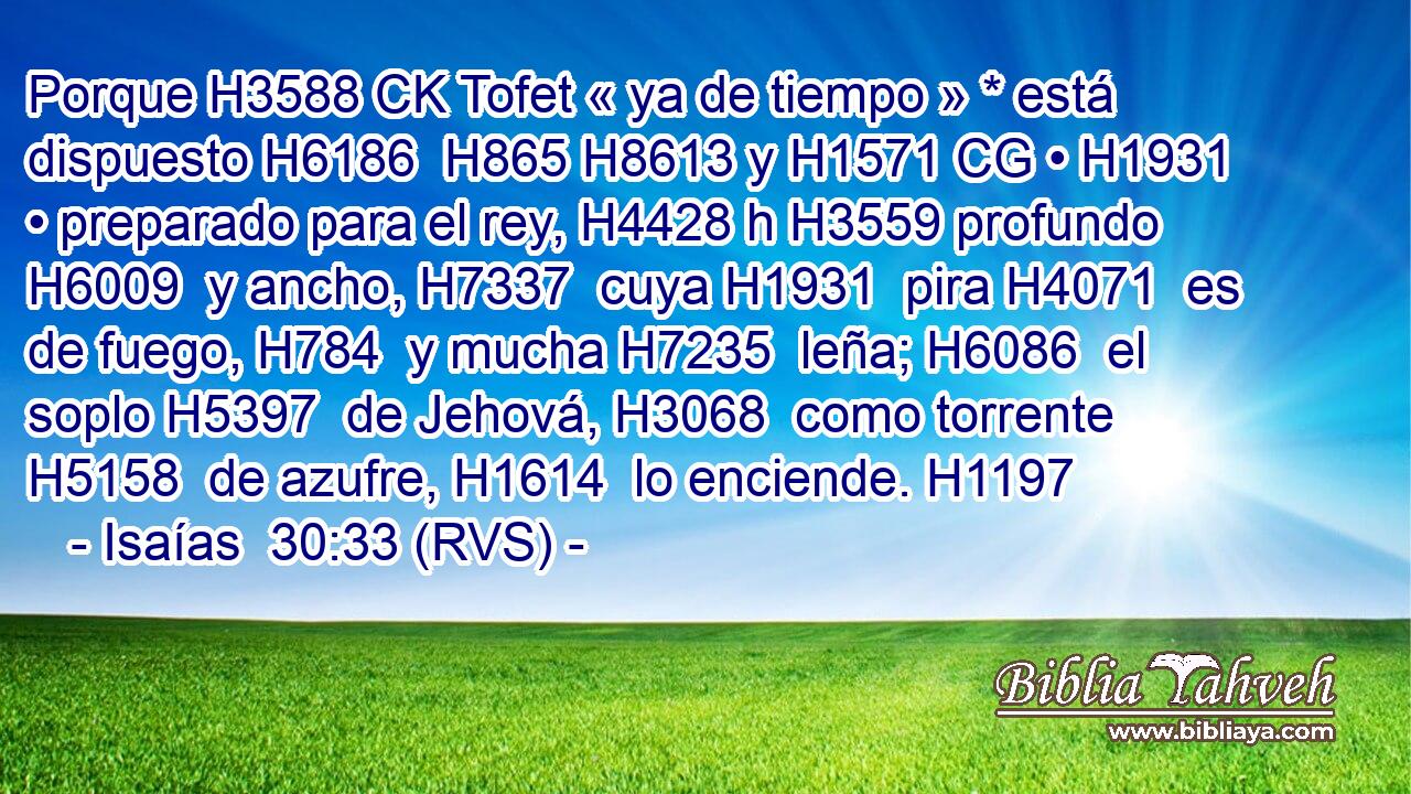 Porque H3588 CK Tofet « ya de tiempo » * está dispuesto H6186  H865 H8613 y H1571 CG • H1931  • preparado para el rey, H4428 h H3559 profundo H6009  y ancho, H7337  cuya H1931  pira H4071  es de fuego, H784  y mucha H7235  leña; H6086  el soplo H5397  de Jehová, H3068  como torrente H5158  de azufre, H1614  lo enciende. H1197  