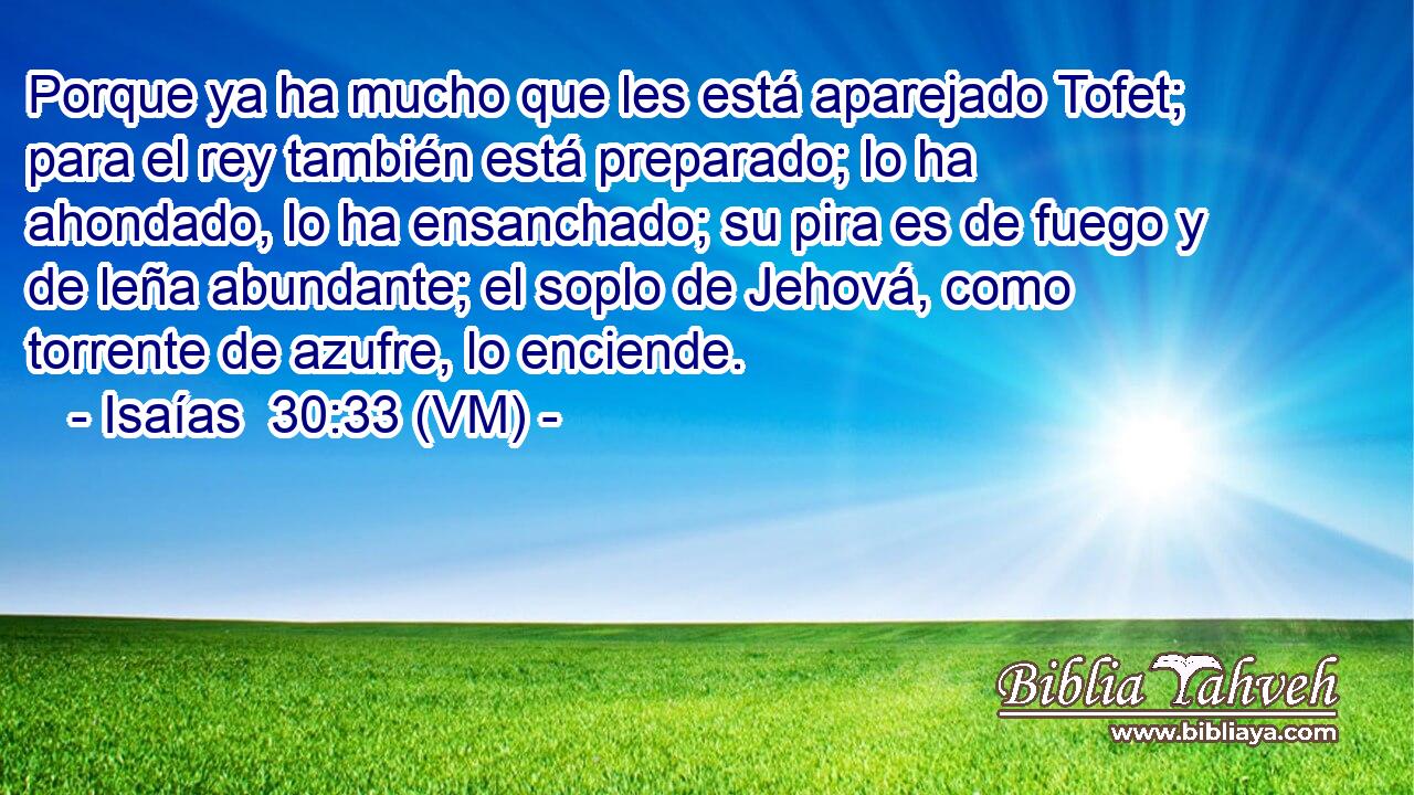  Porque ya ha mucho que les está aparejado Tofet; para el rey también está preparado; lo ha ahondado, lo ha ensanchado; su pira es de fuego y de leña abundante; el soplo de Jehová, como torrente de azufre, lo enciende. 