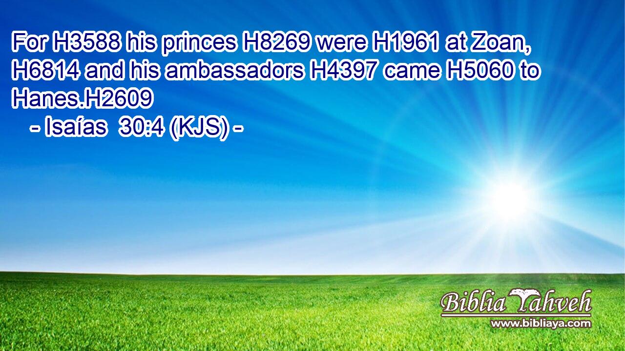 For H3588 his princes H8269 were H1961 at Zoan, H6814 and his ambassadors H4397 came H5060 to Hanes.H2609