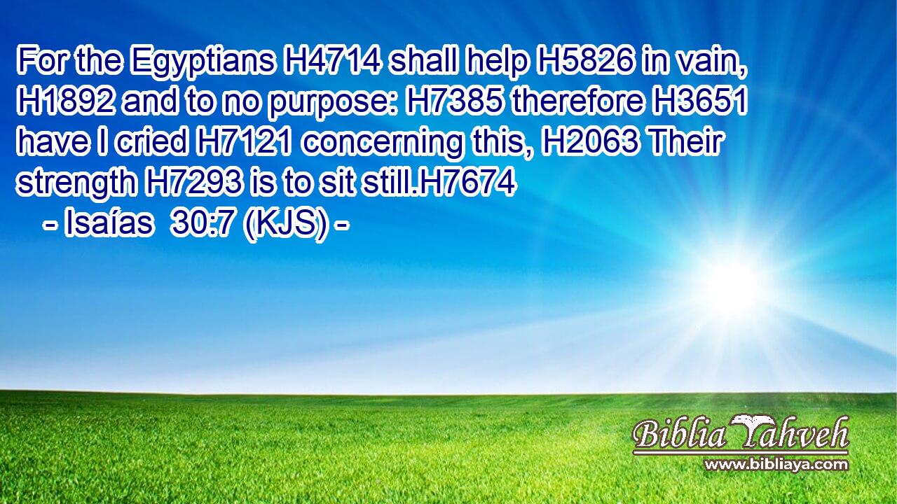 For the Egyptians H4714 shall help H5826 in vain, H1892 and to no purpose: H7385 therefore H3651 have I cried H7121 concerning this, H2063 Their strength H7293 is to sit still.H7674