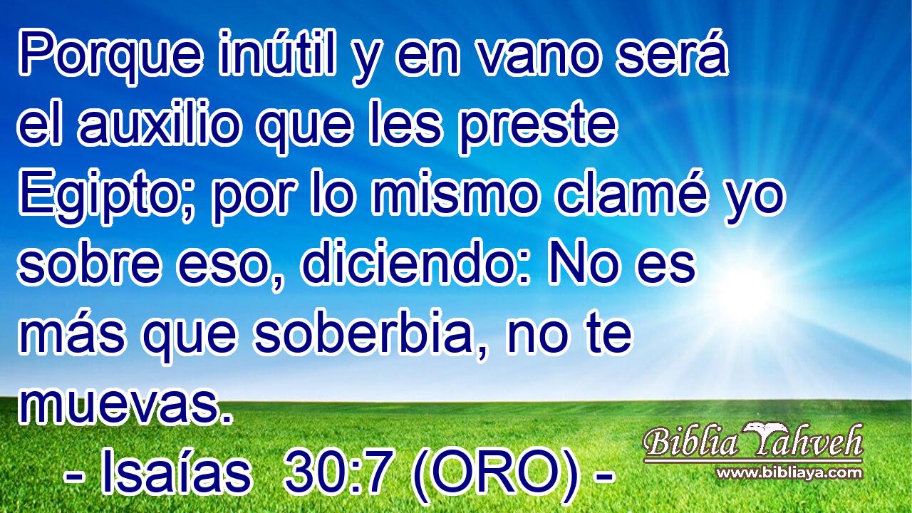  Porque inútil y en vano será el auxilio que les preste Egipto; por lo mismo clamé yo sobre eso, diciendo: No es más que soberbia, no te muevas. 