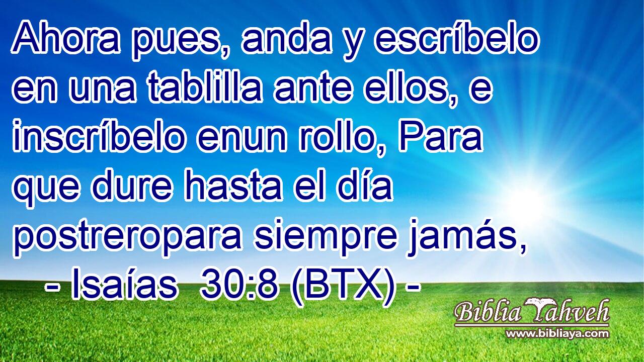 Ahora pues, anda y escríbelo en una tablilla ante ellos, e inscríbelo enun rollo, Para que dure hasta el día postreropara siempre jamás,
