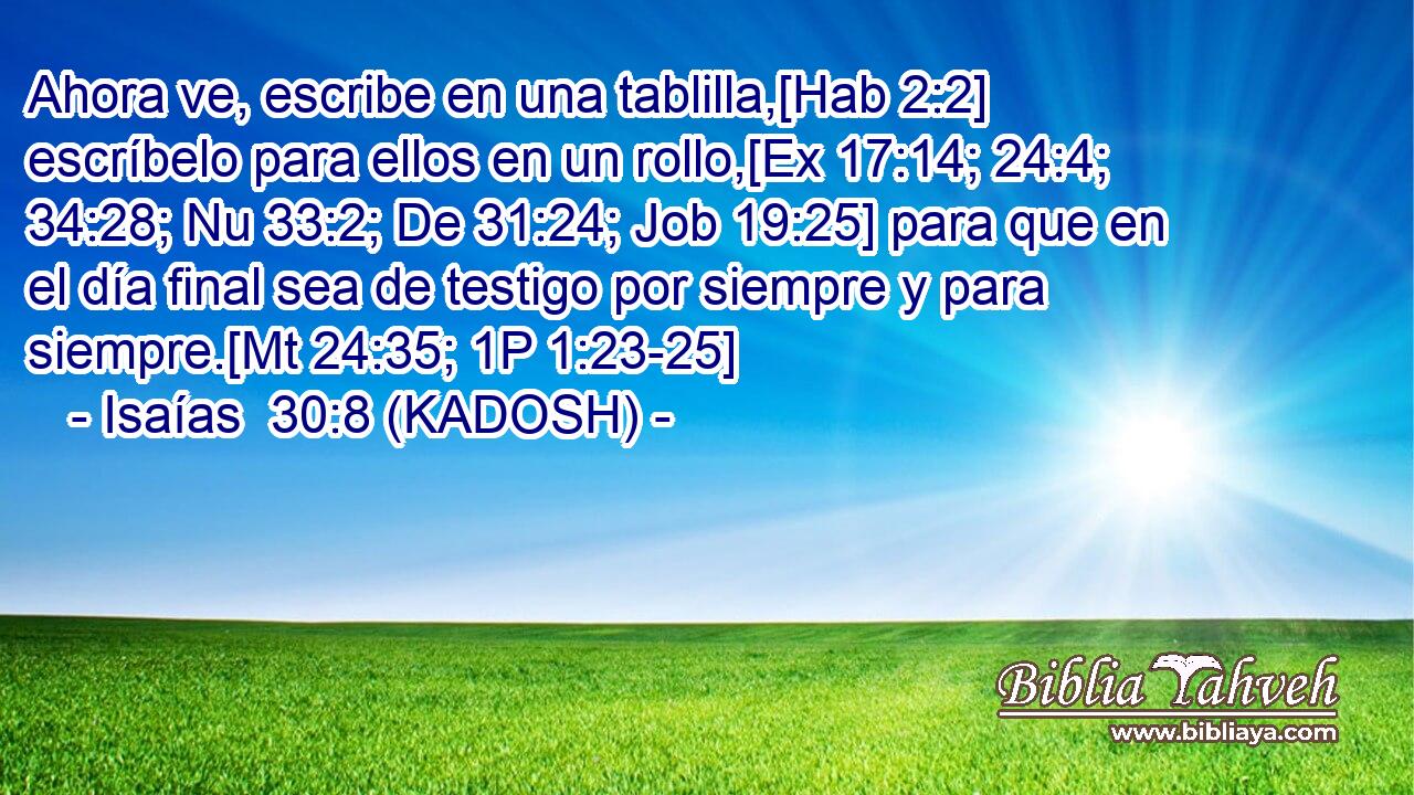  Ahora ve, escribe en una tablilla,[Hab 2:2] escríbelo para ellos en un rollo,[Ex 17:14; 24:4; 34:28; Nu 33:2; De 31:24; Job 19:25] para que en el día final sea de testigo por siempre y para siempre.[Mt 24:35; 1P 1:23-25] 