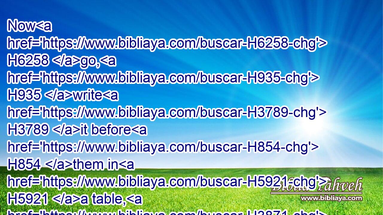 Now H6258 go, H935 write H3789 it before H854 them in H5921 a table, H3871 and note H2710 it in H5921 a book, H5612 that it may be H1961 for the time H3117 to come H314 for ever H5703 and ever: H5704 H5769