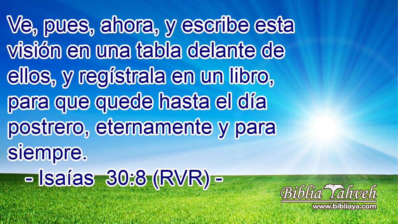Ve, pues, ahora, y escribe esta visión en una tabla delante de ellos, y regístrala en un libro, para que quede hasta el día postrero, eternamente y para siempre.