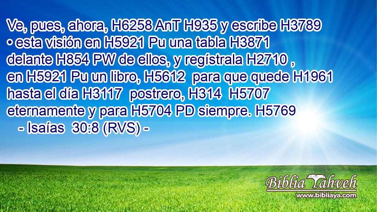 Ve, pues, ahora, H6258 AnT H935 y escribe H3789  • esta visión en H5921 Pu una tabla H3871  delante H854 PW de ellos, y regístrala H2710 ,  en H5921 Pu un libro, H5612  para que quede H1961  hasta el día H3117  postrero, H314  H5707 eternamente y para H5704 PD siempre. H5769  