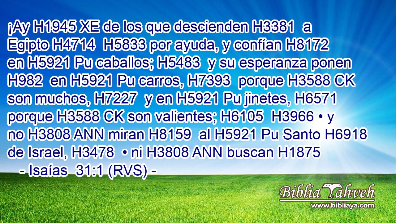 ¡Ay H1945 XE de los que descienden H3381  a Egipto H4714  H5833 por ayuda, y confían H8172  en H5921 Pu caballos; H5483  y su esperanza ponen H982  en H5921 Pu carros, H7393  porque H3588 CK son muchos, H7227  y en H5921 Pu jinetes, H6571  porque H3588 CK son valientes; H6105  H3966 • y no H3808 ANN miran H8159  al H5921 Pu Santo H6918  de Israel, H3478  • ni H3808 ANN buscan H1875 