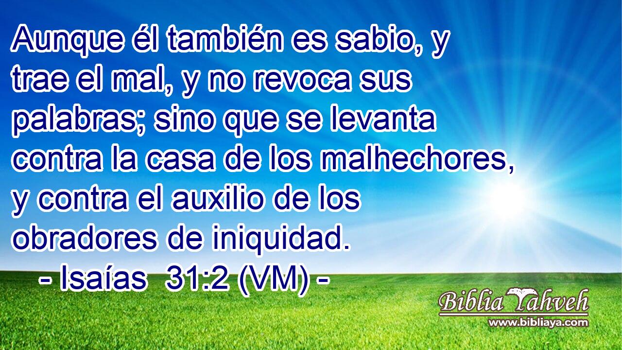  Aunque él también es sabio, y trae el mal, y no revoca sus palabras; sino que se levanta contra la casa de los malhechores, y contra el auxilio de los obradores de iniquidad. 