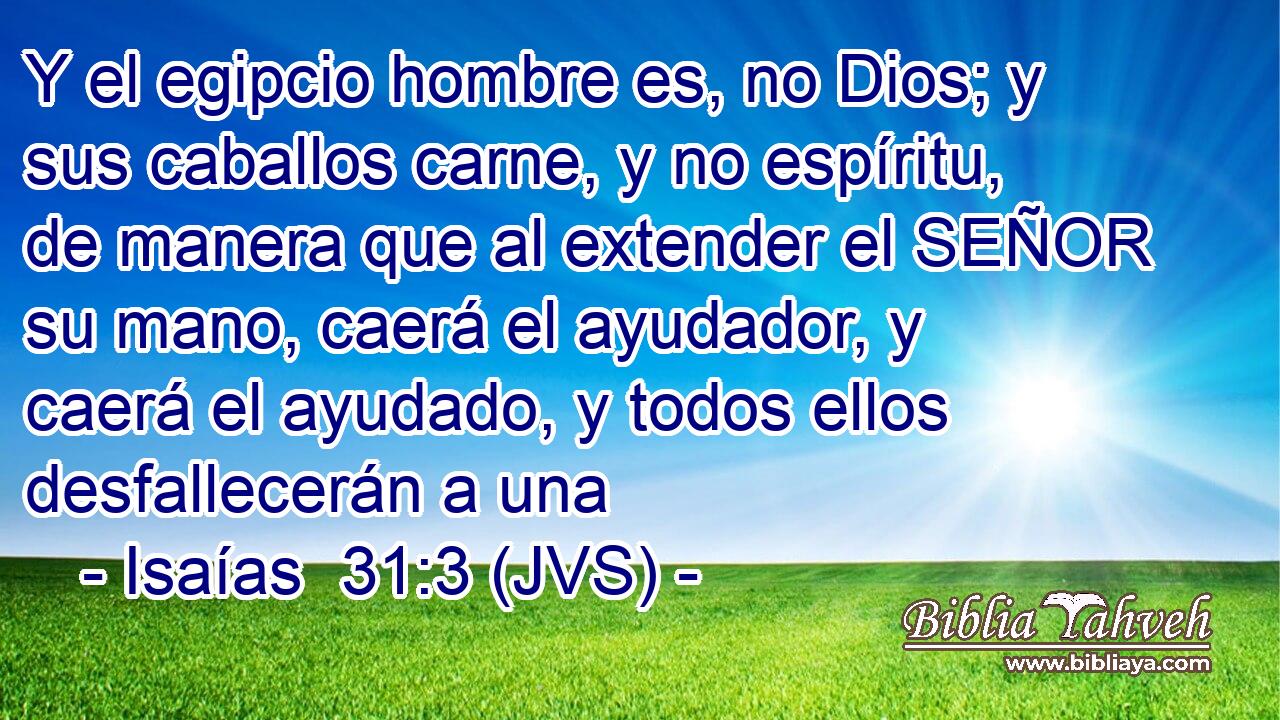 Y el egipcio hombre es, no Dios; y sus caballos carne, y no espíritu, de manera que al extender el SEÑOR su mano, caerá el ayudador, y caerá el ayudado, y todos ellos desfallecerán a una