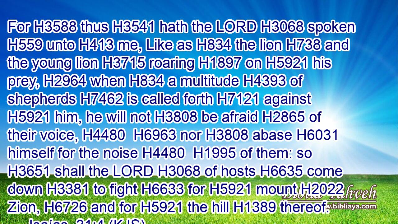 For H3588 thus H3541 hath the LORD H3068 spoken H559 unto H413 me, Like as H834 the lion H738 and the young lion H3715 roaring H1897 on H5921 his prey, H2964 when H834 a multitude H4393 of shepherds H7462 is called forth H7121 against H5921 him, he will not H3808 be afraid H2865 of their voice, H4480  H6963 nor H3808 abase H6031 himself for the noise H4480  H1995 of them: so H3651 shall the LORD H3068 of hosts H6635 come down H3381 to fight H6633 for H5921 mount H2022 Zion, H6726 and for H5921 the hill H1389 thereof.