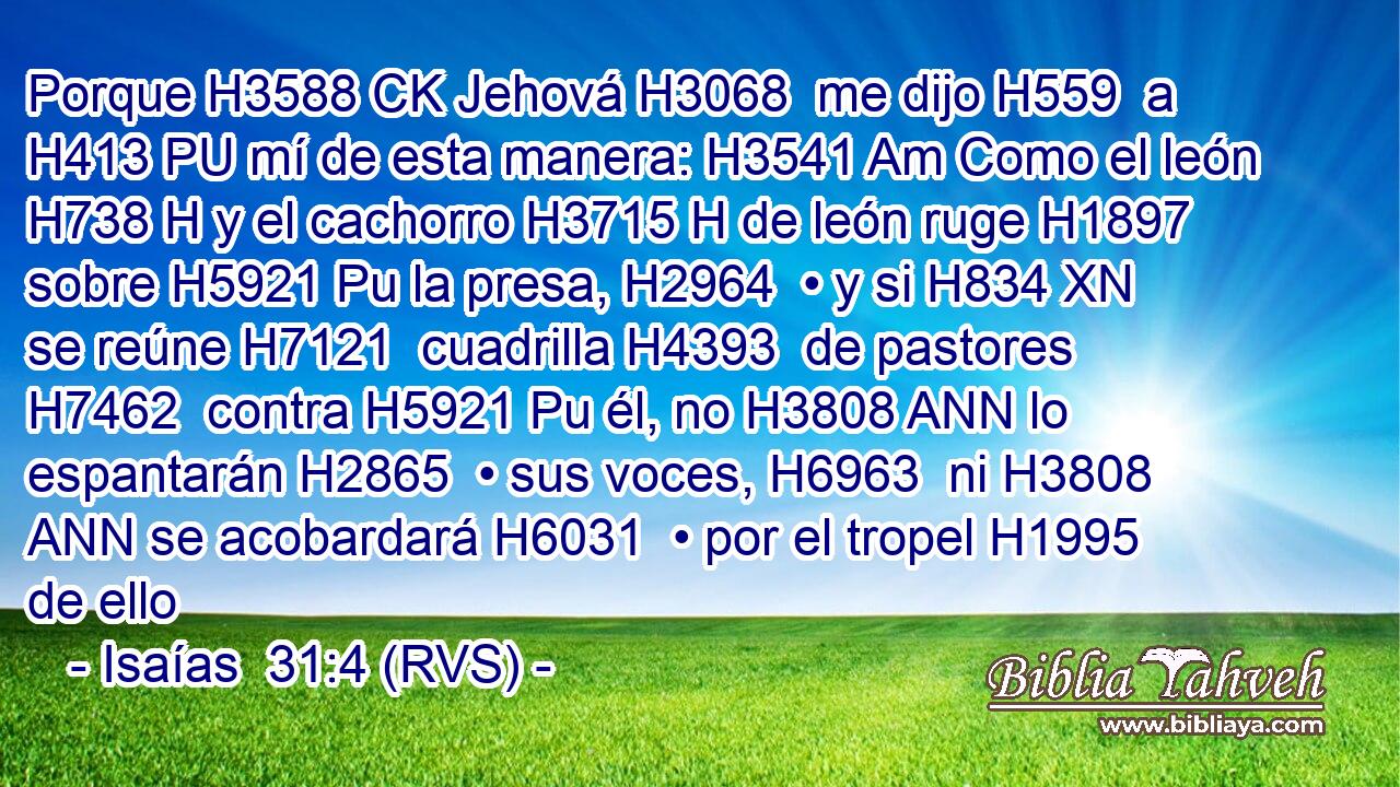 Porque H3588 CK Jehová H3068  me dijo H559  a H413 PU mí de esta manera: H3541 Am Como el león H738 H y el cachorro H3715 H de león ruge H1897  sobre H5921 Pu la presa, H2964  • y si H834 XN se reúne H7121  cuadrilla H4393  de pastores H7462  contra H5921 Pu él, no H3808 ANN lo espantarán H2865  • sus voces, H6963  ni H3808 ANN se acobardará H6031  • por el tropel H1995  de ello