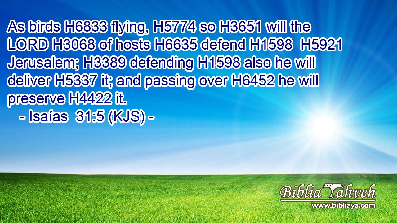 As birds H6833 flying, H5774 so H3651 will the LORD H3068 of hosts H6635 defend H1598  H5921 Jerusalem; H3389 defending H1598 also he will deliver H5337 it; and passing over H6452 he will preserve H4422 it.