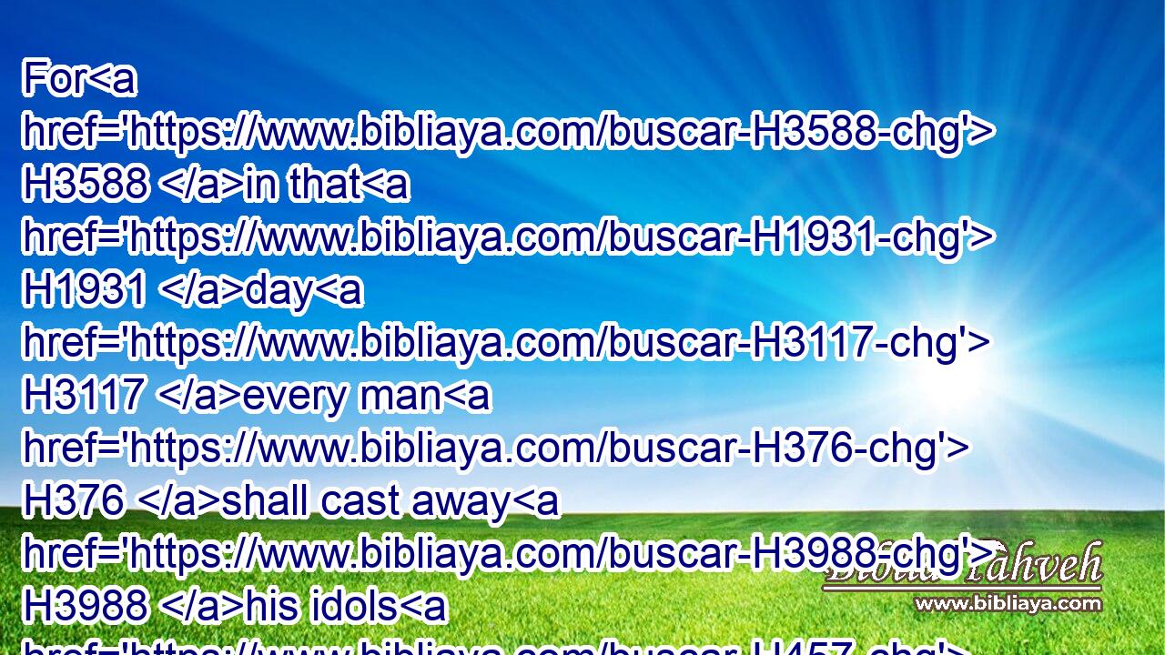 For H3588 in that H1931 day H3117 every man H376 shall cast away H3988 his idols H457 of silver, H3701 and his idols H457 of gold, H2091 which H834 your own hands H3027 have made H6213 unto you for a sin.H2399
