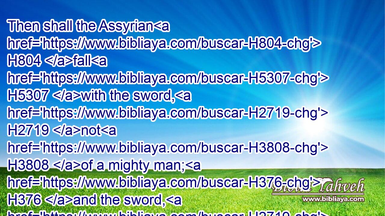 Then shall the Assyrian H804 fall H5307 with the sword, H2719 not H3808 of a mighty man; H376 and the sword, H2719 not H3808 of a mean man, H120 shall devour H398 him: but he shall flee H5127 from H4480  H6440 the sword, H2719 and his young men H970 shall be H1961 discomfited.H4522