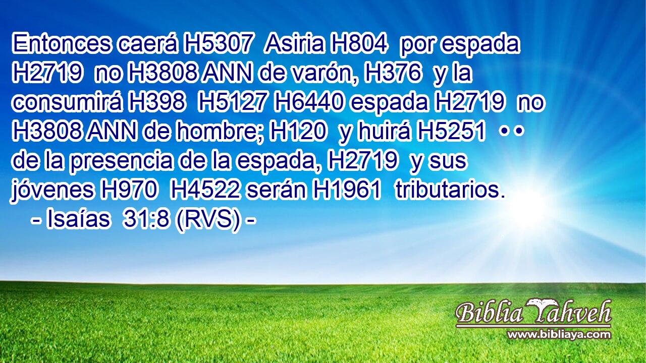 Entonces caerá H5307  Asiria H804  por espada H2719  no H3808 ANN de varón, H376  y la consumirá H398  H5127 H6440 espada H2719  no H3808 ANN de hombre; H120  y huirá H5251  • • de la presencia de la espada, H2719  y sus jóvenes H970  H4522 serán H1961  tributarios. 