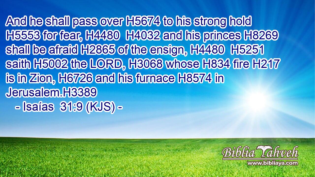 And he shall pass over H5674 to his strong hold H5553 for fear, H4480  H4032 and his princes H8269 shall be afraid H2865 of the ensign, H4480  H5251 saith H5002 the LORD, H3068 whose H834 fire H217 is in Zion, H6726 and his furnace H8574 in Jerusalem.H3389