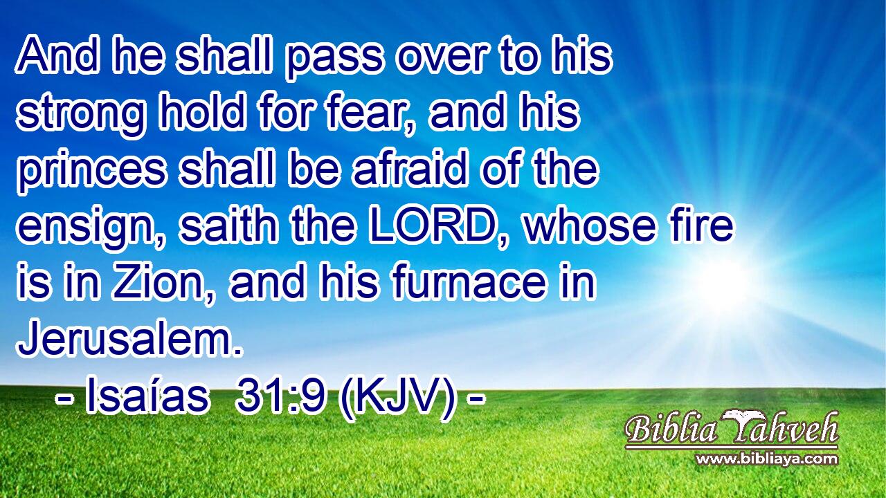 And he shall pass over to his strong hold for fear, and his princes shall be afraid of the ensign, saith the LORD, whose fire is in Zion, and his furnace in Jerusalem.