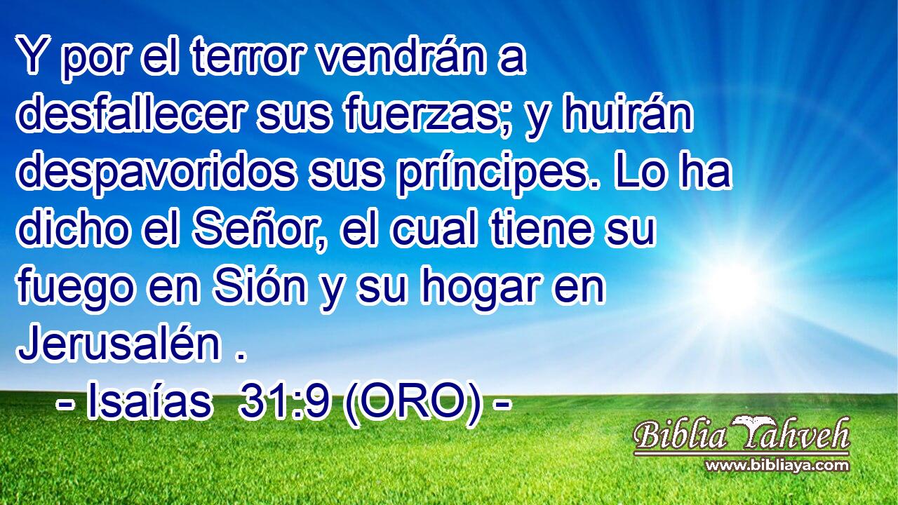  Y por el terror vendrán a desfallecer sus fuerzas; y huirán despavoridos sus príncipes. Lo ha dicho el Señor, el cual tiene su fuego en Sión y su hogar en Jerusalén . 