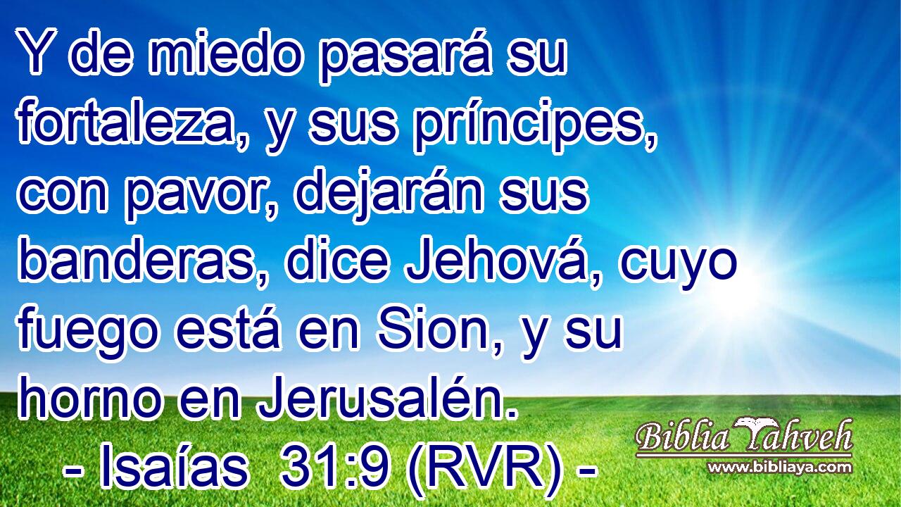 Y de miedo pasará su fortaleza, y sus príncipes, con pavor, dejarán sus banderas, dice Jehová, cuyo fuego está en Sion, y su horno en Jerusalén.