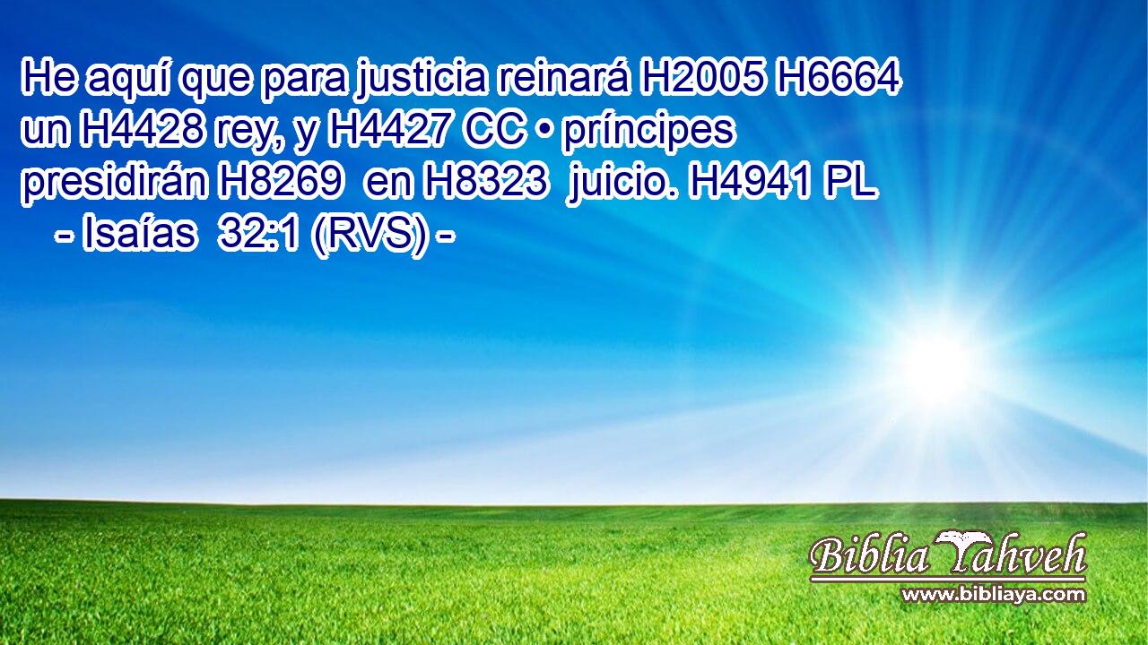 He aquí que para justicia reinará H2005 H6664  un H4428 rey, y H4427 CC • príncipes presidirán H8269  en H8323  juicio. H4941 PL 