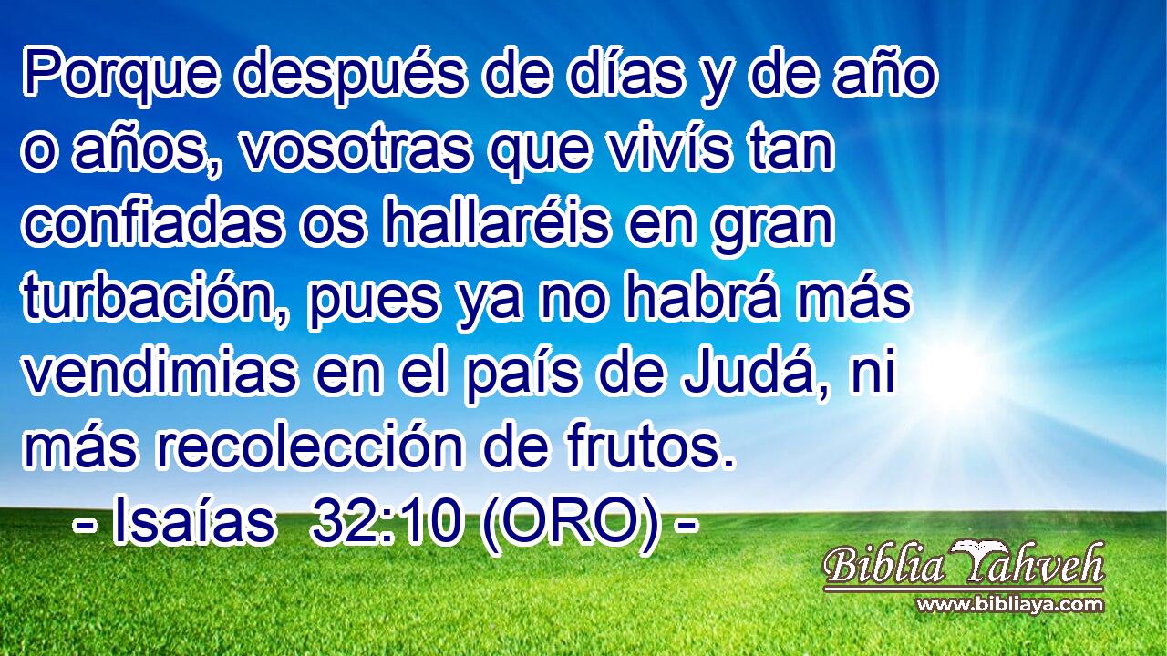  Porque después de días y de año o años, vosotras que vivís tan confiadas os hallaréis en gran turbación, pues ya no habrá más vendimias en el país de Judá, ni más recolección de frutos. 