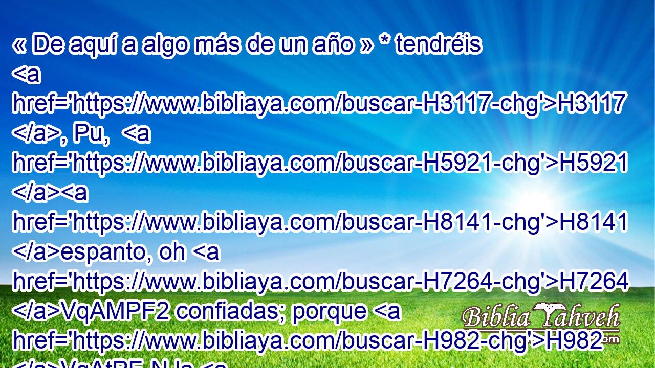 « De aquí a algo más de un año » * tendréis H3117 , Pu,  H5921 H8141 espanto, oh H7264 VqAMPF2 confiadas; porque H982 VqAtPF-N la H3588 CK vendimia faltará, H1210  y H3615  la cosecha no H625  vendrá. H1097 ANG H935 