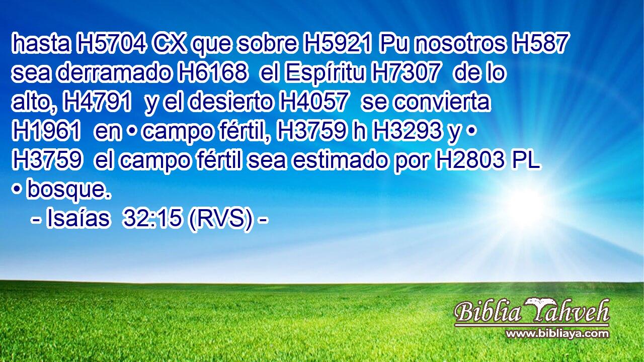 hasta H5704 CX que sobre H5921 Pu nosotros H587  sea derramado H6168  el Espíritu H7307  de lo alto, H4791  y el desierto H4057  se convierta H1961  en • campo fértil, H3759 h H3293 y • H3759  el campo fértil sea estimado por H2803 PL • bosque. 