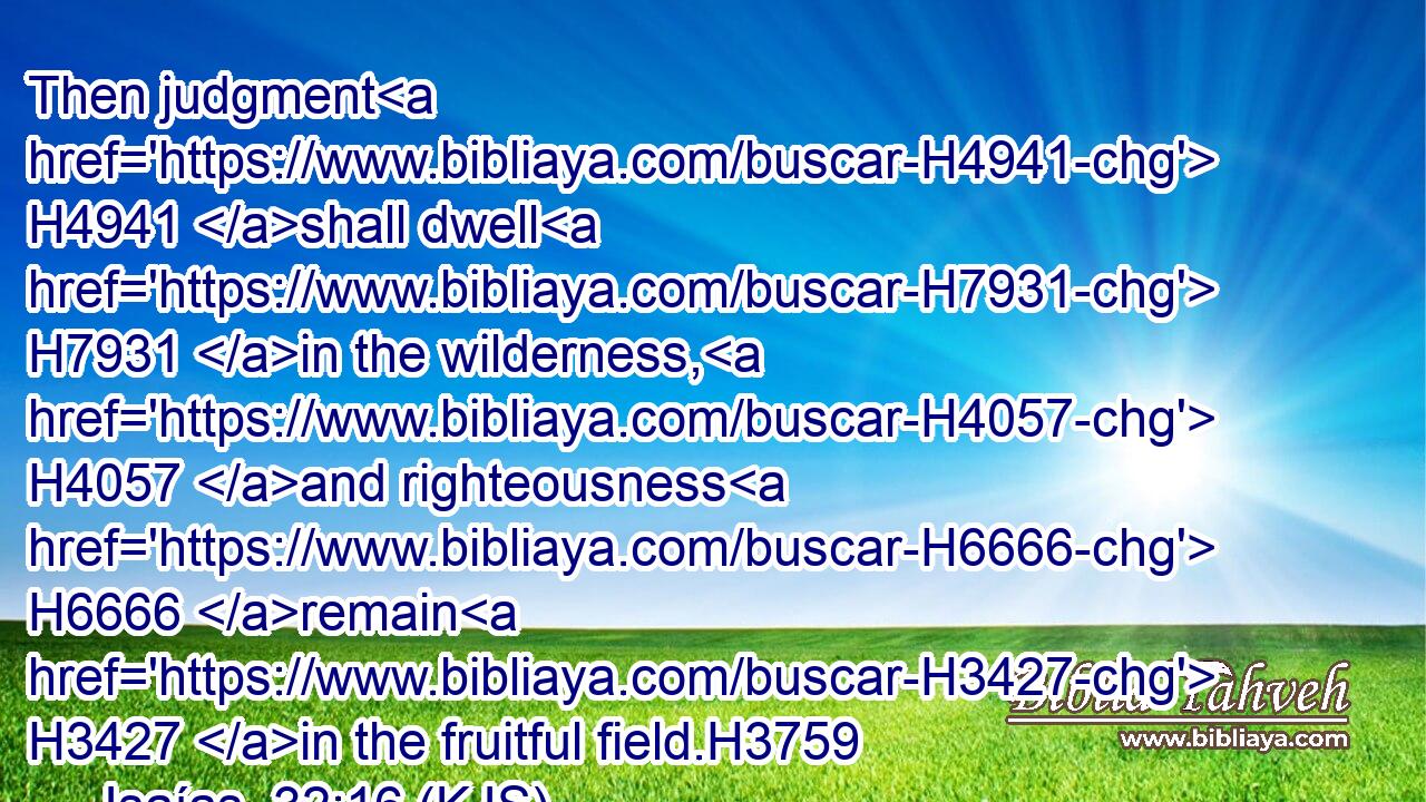 Then judgment H4941 shall dwell H7931 in the wilderness, H4057 and righteousness H6666 remain H3427 in the fruitful field.H3759