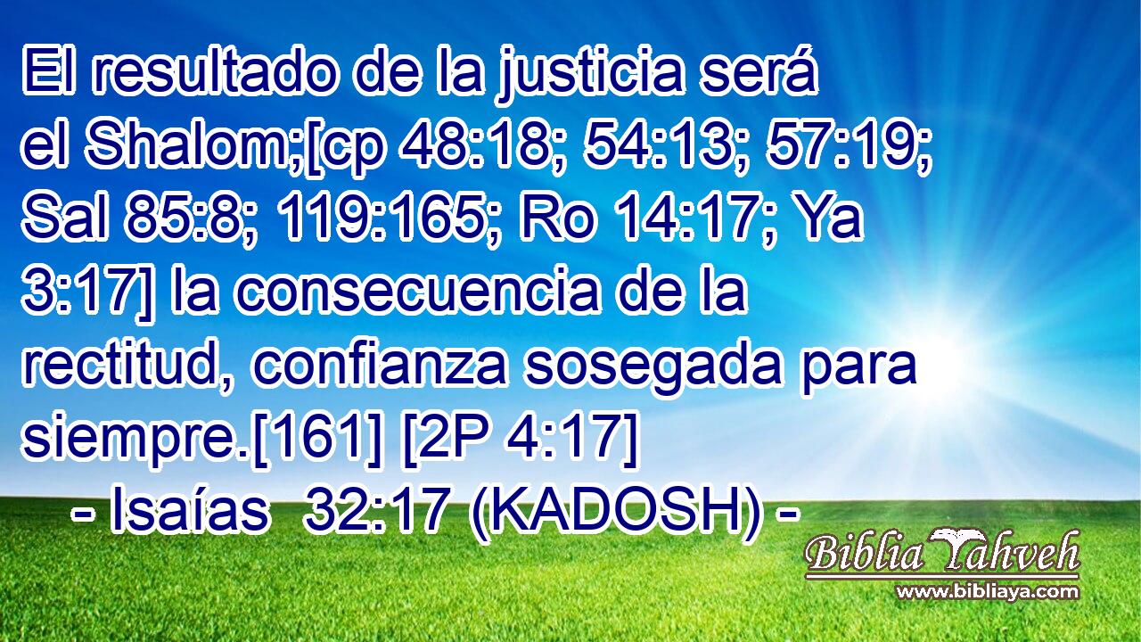  El resultado de la justicia será el Shalom;[cp 48:18; 54:13; 57:19; Sal 85:8; 119:165; Ro 14:17; Ya 3:17] la consecuencia de la rectitud, confianza sosegada para siempre.[161] [2P 4:17] 