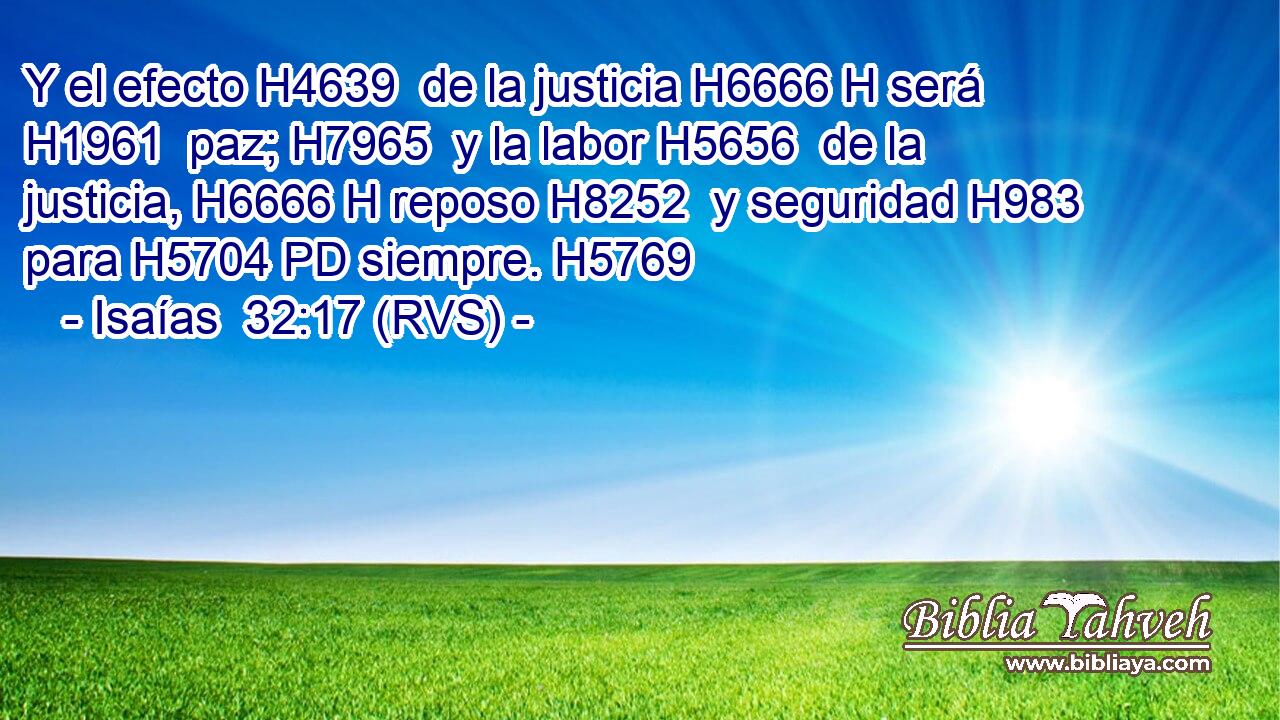Y el efecto H4639  de la justicia H6666 H será H1961  paz; H7965  y la labor H5656  de la justicia, H6666 H reposo H8252  y seguridad H983  para H5704 PD siempre. H5769  