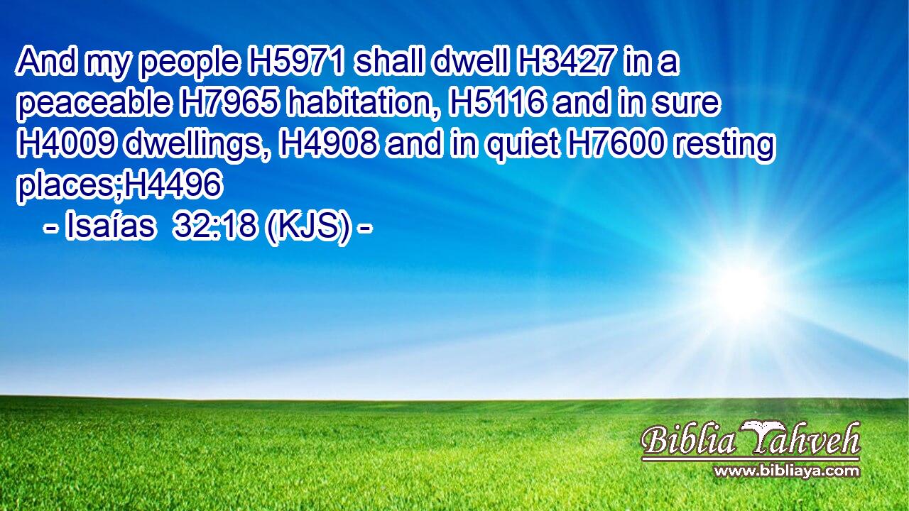 And my people H5971 shall dwell H3427 in a peaceable H7965 habitation, H5116 and in sure H4009 dwellings, H4908 and in quiet H7600 resting places;H4496