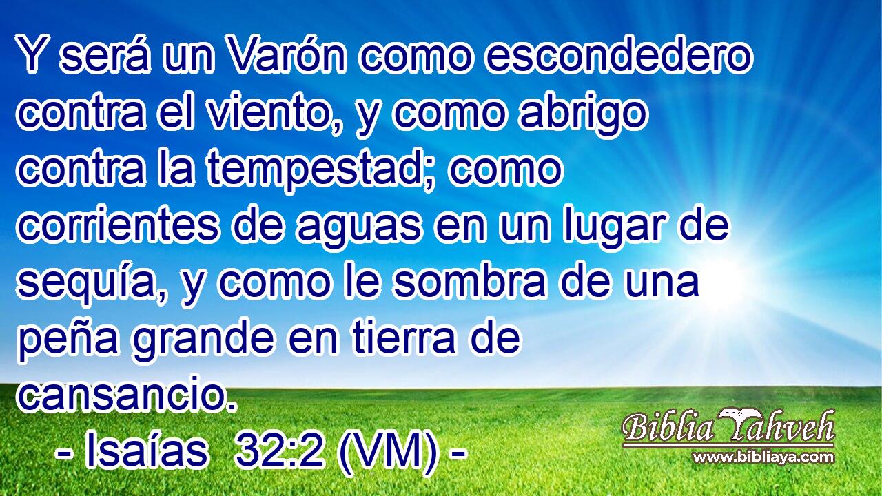  Y será un Varón como escondedero contra el viento, y como abrigo contra la tempestad; como corrientes de aguas en un lugar de sequía, y como le sombra de una peña grande en tierra de cansancio. 