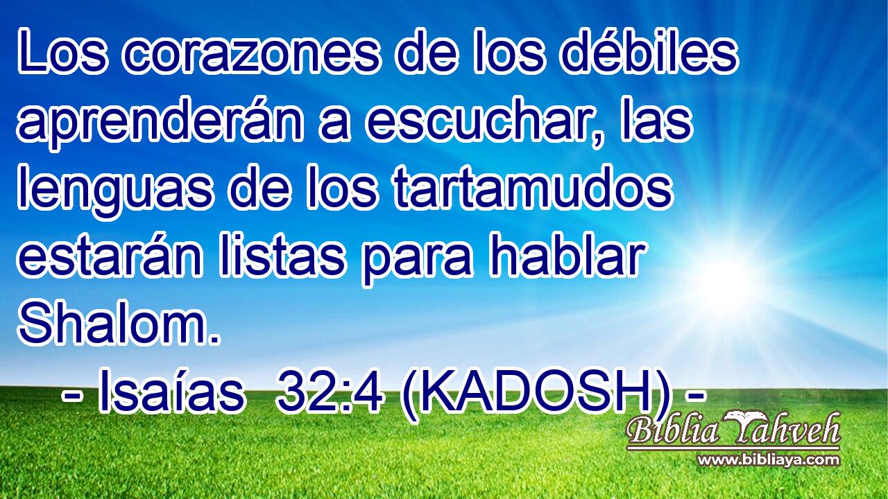  Los corazones de los débiles aprenderán a escuchar, las lenguas de los tartamudos estarán listas para hablar Shalom. 