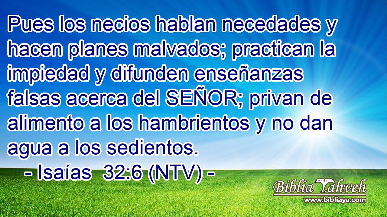 Pues los necios hablan necedades y hacen planes malvados; practican la impiedad y difunden enseñanzas falsas acerca del SEÑOR; privan de alimento a los hambrientos y no dan agua a los sedientos.
