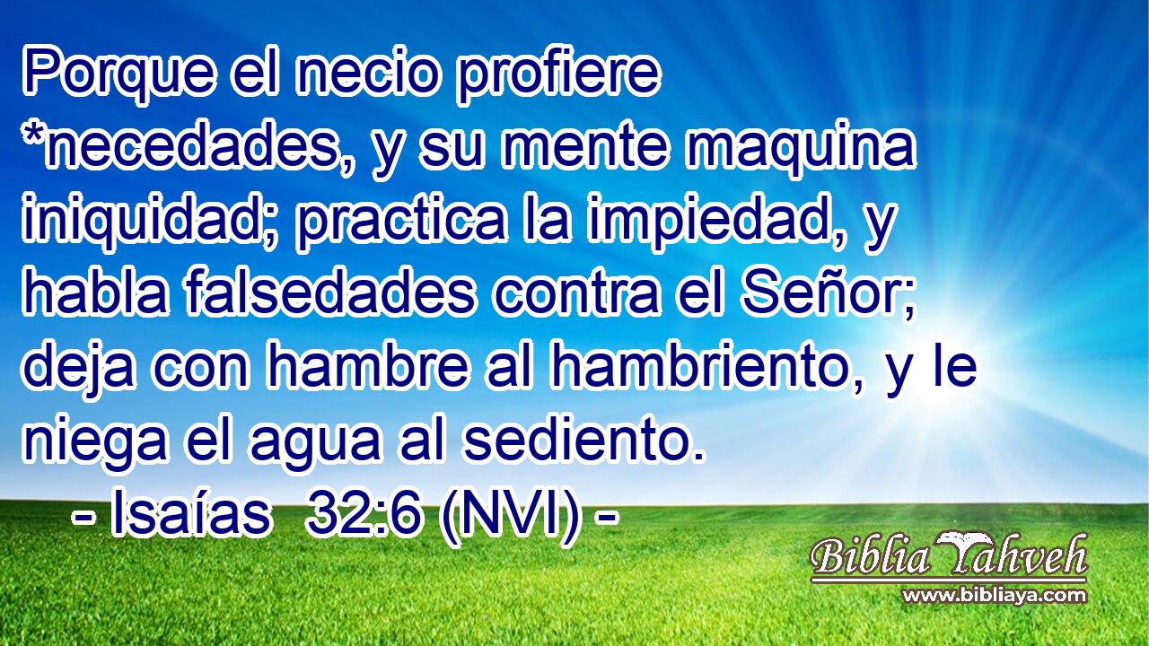  Porque el necio profiere *necedades, y su mente maquina iniquidad; practica la impiedad, y habla falsedades contra el Señor; deja con hambre al hambriento, y le niega el agua al sediento. 