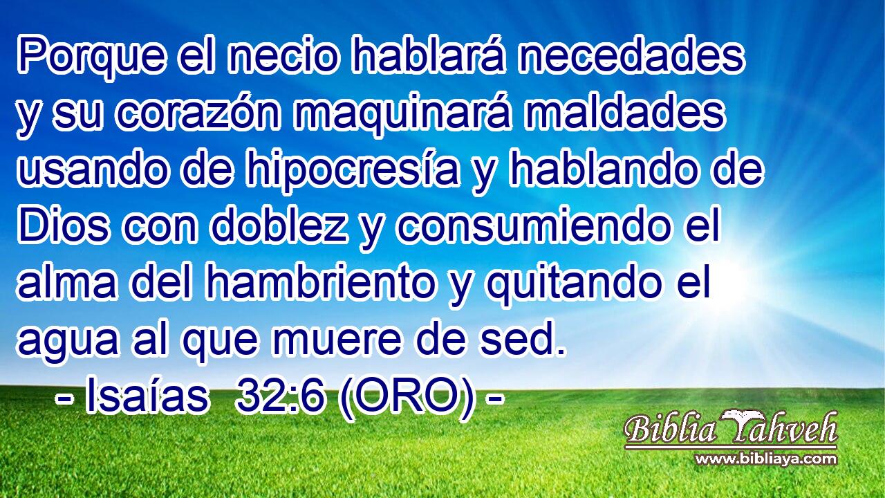  Porque el necio hablará necedades y su corazón maquinará maldades usando de hipocresía y hablando de Dios con doblez y consumiendo el alma del hambriento y quitando el agua al que muere de sed. 